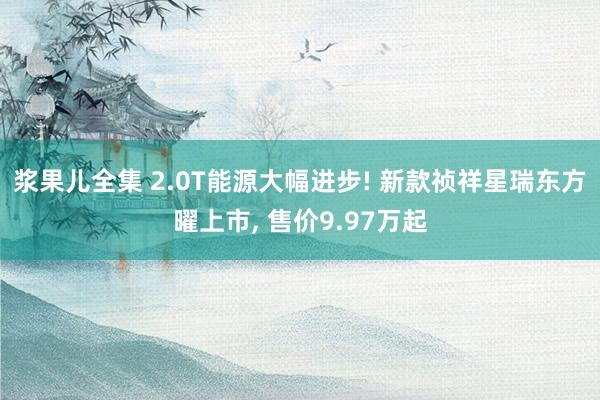 浆果儿全集 2.0T能源大幅进步! 新款祯祥星瑞东方曜上市， 售价9.97万起