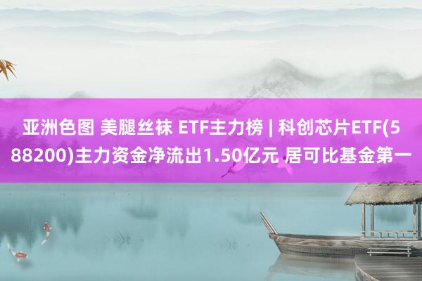 亚洲色图 美腿丝袜 ETF主力榜 | 科创芯片ETF(588200)主力资金净流出1.50亿元 居可比基金第一