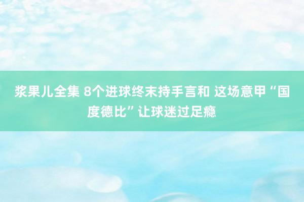 浆果儿全集 8个进球终末持手言和 这场意甲“国度德比”让球迷过足瘾