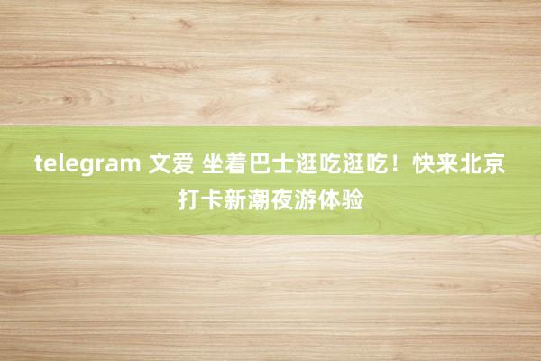 telegram 文爱 坐着巴士逛吃逛吃！快来北京打卡新潮夜游体验