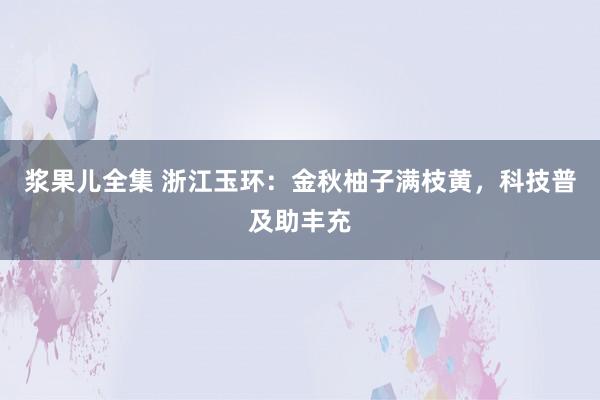 浆果儿全集 浙江玉环：金秋柚子满枝黄，科技普及助丰充