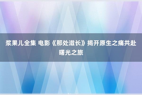 浆果儿全集 电影《那处滋长》揭开原生之痛共赴曙光之旅