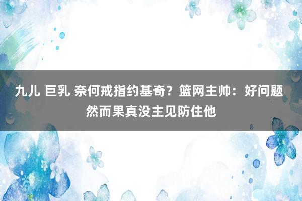 九儿 巨乳 奈何戒指约基奇？篮网主帅：好问题 然而果真没主见防住他