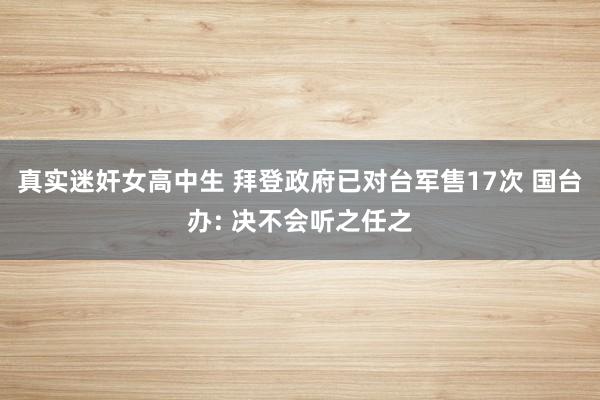 真实迷奸女高中生 拜登政府已对台军售17次 国台办: 决不会听之任之