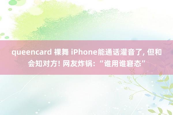 queencard 裸舞 iPhone能通话灌音了， 但和会知对方! 网友炸锅: “谁用谁窘态”