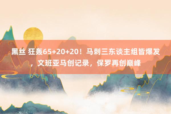 黑丝 狂轰65+20+20！马刺三东谈主组皆爆发，文班亚马创记录，保罗再创巅峰