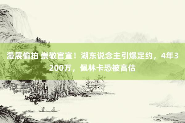 漫展偷拍 崇敬官宣！湖东说念主引爆定约，4年3200万，佩林卡恐被高估