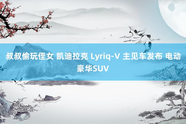 叔叔偷玩侄女 凯迪拉克 Lyriq-V 主见车发布 电动豪华SUV