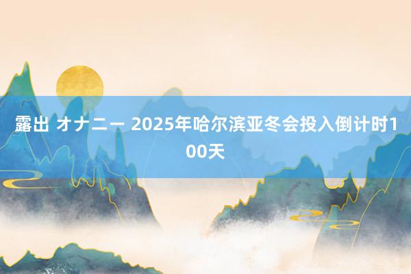 露出 オナニー 2025年哈尔滨亚冬会投入倒计时100天