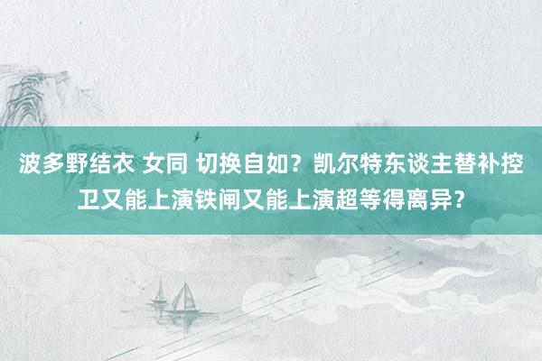 波多野结衣 女同 切换自如？凯尔特东谈主替补控卫又能上演铁闸又能上演超等得离异？