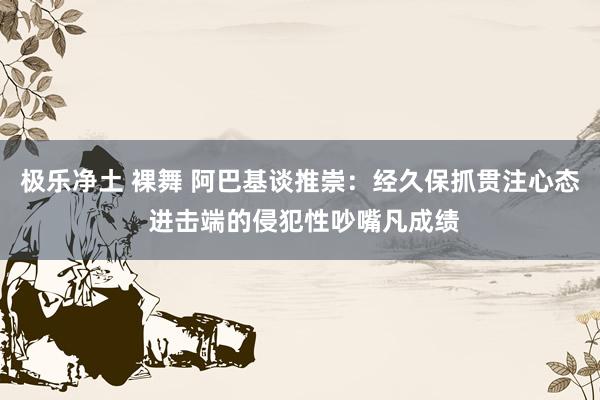 极乐净土 裸舞 阿巴基谈推崇：经久保抓贯注心态 进击端的侵犯性吵嘴凡成绩