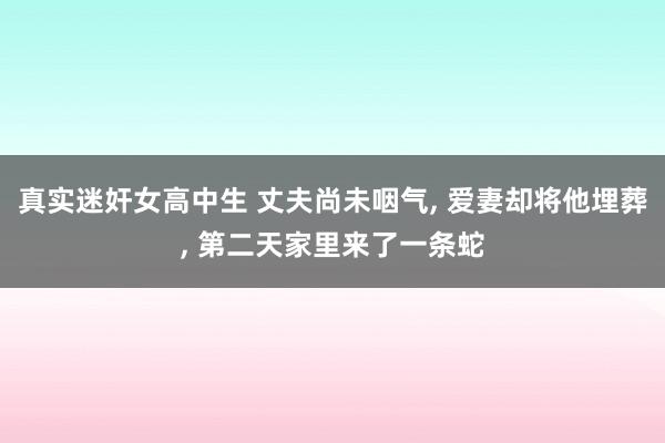 真实迷奸女高中生 丈夫尚未咽气， 爱妻却将他埋葬， 第二天家里来了一条蛇