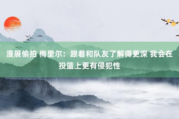 漫展偷拍 梅里尔：跟着和队友了解得更深 我会在投篮上更有侵犯性