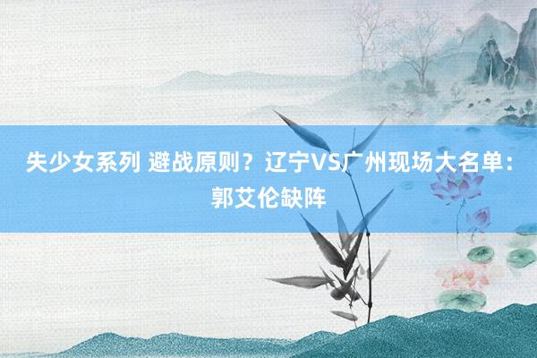 失少女系列 避战原则？辽宁VS广州现场大名单：郭艾伦缺阵