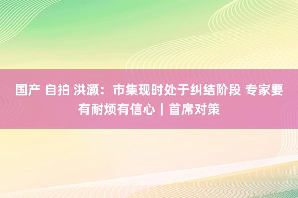 国产 自拍 洪灏：市集现时处于纠结阶段 专家要有耐烦有信心｜首席对策