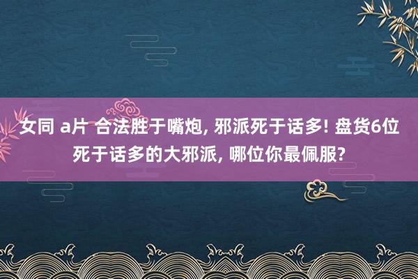 女同 a片 合法胜于嘴炮， 邪派死于话多! 盘货6位死于话多的大邪派， 哪位你最佩服?