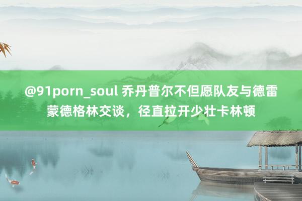 @91porn_soul 乔丹普尔不但愿队友与德雷蒙德格林交谈，径直拉开少壮卡林顿