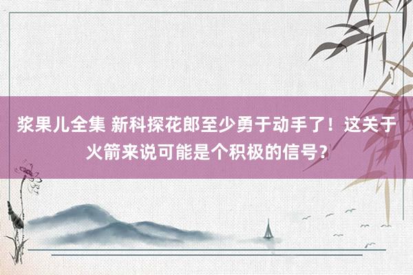 浆果儿全集 新科探花郎至少勇于动手了！这关于火箭来说可能是个积极的信号？