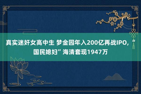 真实迷奸女高中生 梦金园年入200亿再战IPO， “国民媳妇”海清套现1947万