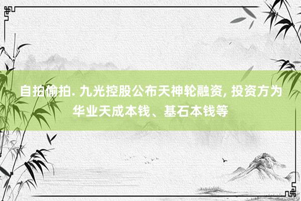 自拍偷拍. 九光控股公布天神轮融资， 投资方为华业天成本钱、基石本钱等