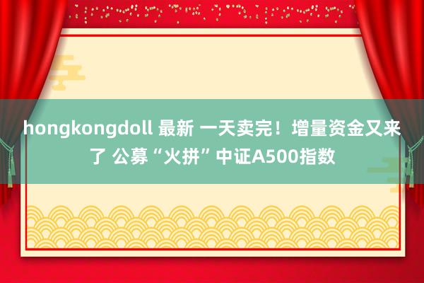 hongkongdoll 最新 一天卖完！增量资金又来了 公募“火拼”中证A500指数