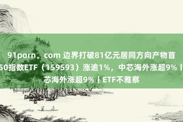 91porn。com 边界打破81亿元居同方向产物首位，中证A50指数ETF（159593）涨逾1%，中芯海外涨超9%丨ETF不雅察