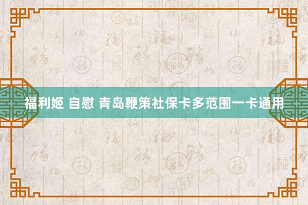 福利姬 自慰 青岛鞭策社保卡多范围一卡通用