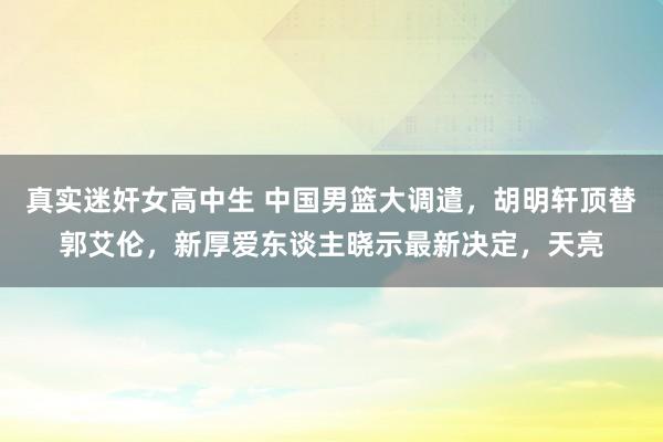 真实迷奸女高中生 中国男篮大调遣，胡明轩顶替郭艾伦，新厚爱东谈主晓示最新决定，天亮