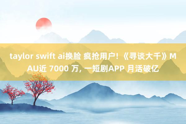 taylor swift ai换脸 疯抢用户! 《寻谈大千》MAU近 7000 万， 一短剧APP 月活破亿