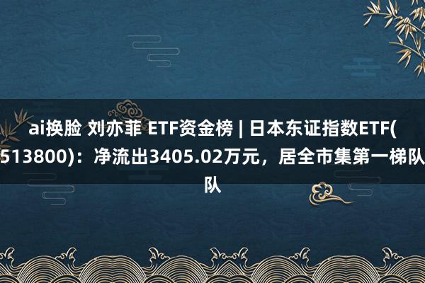 ai换脸 刘亦菲 ETF资金榜 | 日本东证指数ETF(513800)：净流出3405.02万元，居全市集第一梯队