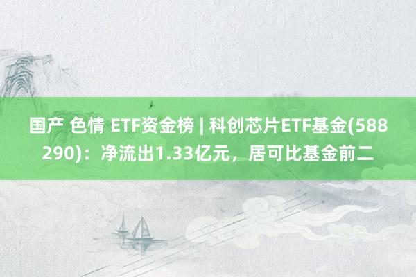 国产 色情 ETF资金榜 | 科创芯片ETF基金(588290)：净流出1.33亿元，居可比基金前二