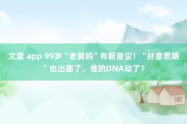 文爱 app 99岁“老舅妈”有新音尘！“好意思娟”也出面了，谁的DNA动了？