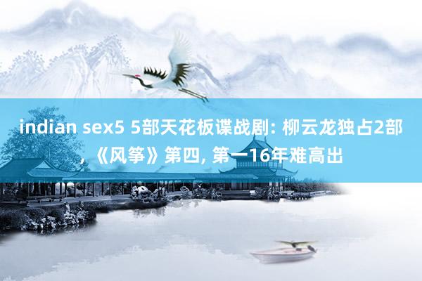 indian sex5 5部天花板谍战剧: 柳云龙独占2部， 《风筝》第四， 第一16年难高出