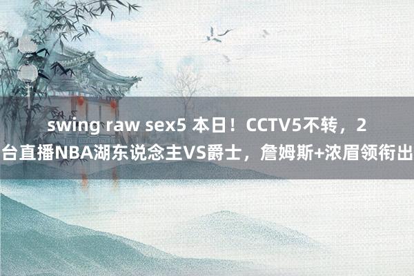 swing raw sex5 本日！CCTV5不转，2平台直播NBA湖东说念主VS爵士，詹姆斯+浓眉领衔出战