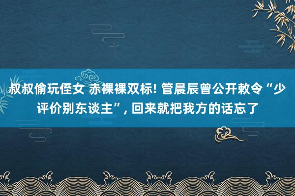 叔叔偷玩侄女 赤裸裸双标! 管晨辰曾公开敕令“少评价别东谈主”， 回来就把我方的话忘了