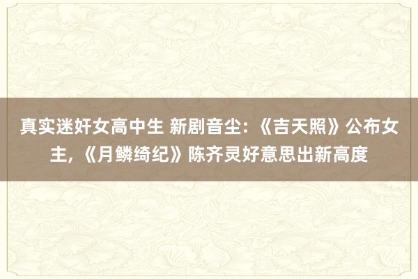 真实迷奸女高中生 新剧音尘: 《吉天照》公布女主， 《月鳞绮纪》陈齐灵好意思出新高度