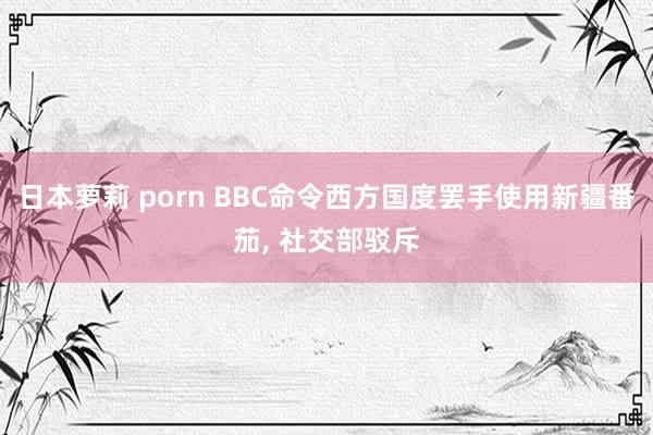 日本萝莉 porn BBC命令西方国度罢手使用新疆番茄， 社交部驳斥