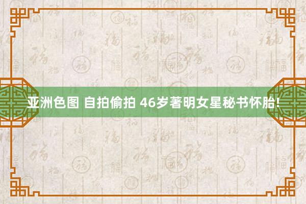 亚洲色图 自拍偷拍 46岁著明女星秘书怀胎!