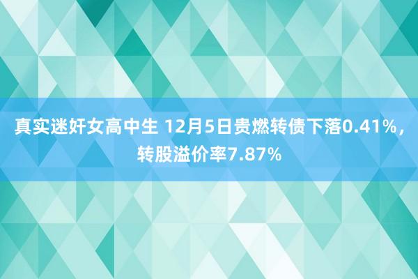 真实迷奸女高中生 12月5日贵燃转债下落0.41%，转股溢价率7.87%