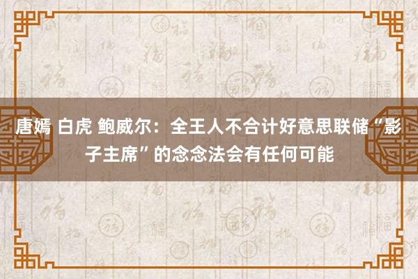 唐嫣 白虎 鲍威尔：全王人不合计好意思联储“影子主席”的念念法会有任何可能