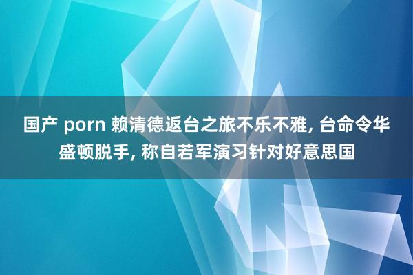 国产 porn 赖清德返台之旅不乐不雅， 台命令华盛顿脱手， 称自若军演习针对好意思国