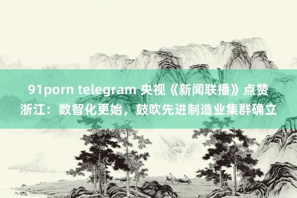 91porn telegram 央视《新闻联播》点赞浙江：数智化更始，鼓吹先进制造业集群确立