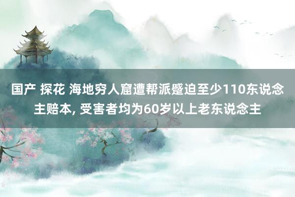 国产 探花 海地穷人窟遭帮派蹙迫至少110东说念主赔本， 受害者均为60岁以上老东说念主