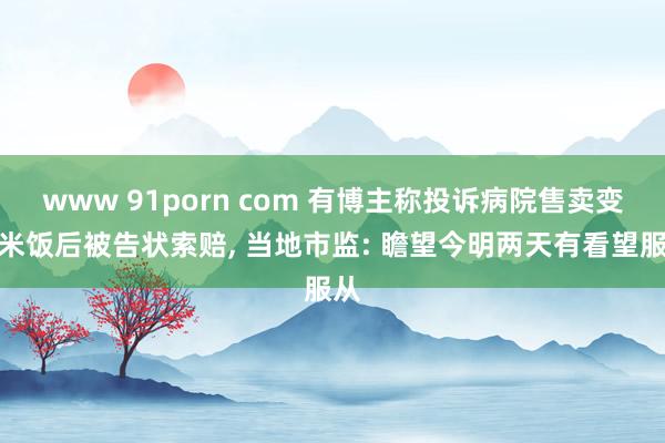 www 91porn com 有博主称投诉病院售卖变质米饭后被告状索赔， 当地市监: 瞻望今明两天有看望服从