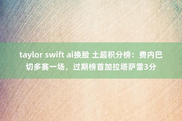 taylor swift ai换脸 土超积分榜：费内巴切多赛一场，过期榜首加拉塔萨雷3分