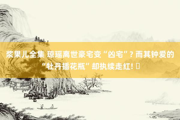 浆果儿全集 琼瑶离世豪宅变“凶宅”? 而其钟爱的“牡丹插花瓶”却执续走红! ‌