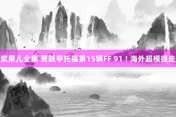 浆果儿全集 贾跃亭托福第15辆FF 91 ! 海外超模提走