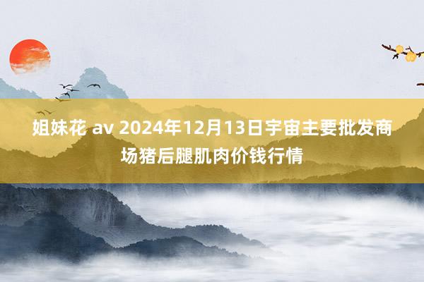 姐妹花 av 2024年12月13日宇宙主要批发商场猪后腿肌肉价钱行情