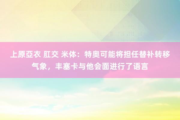 上原亞衣 肛交 米体：特奥可能将担任替补转移气象，丰塞卡与他会面进行了语言