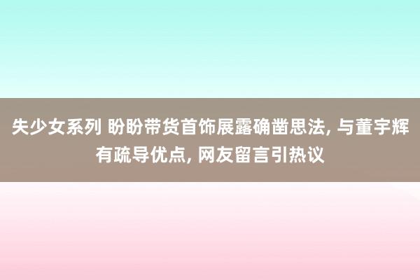 失少女系列 盼盼带货首饰展露确凿思法， 与董宇辉有疏导优点， 网友留言引热议